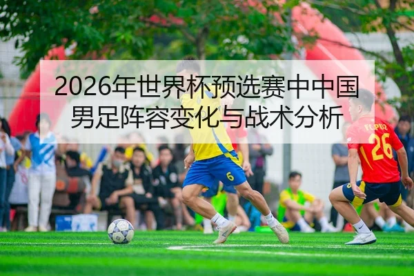 2026年世界杯预选赛中中国男足阵容变化与战术分析