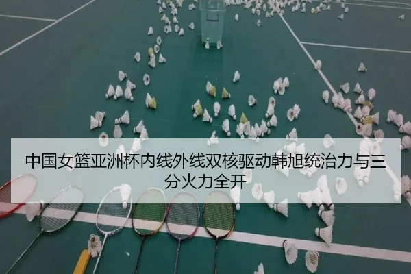 中国女篮亚洲杯内线外线双核驱动韩旭统治力与三分火力全开