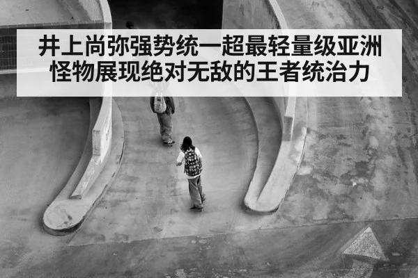 井上尚弥强势统一超最轻量级亚洲怪物展现绝对无敌的王者统治力