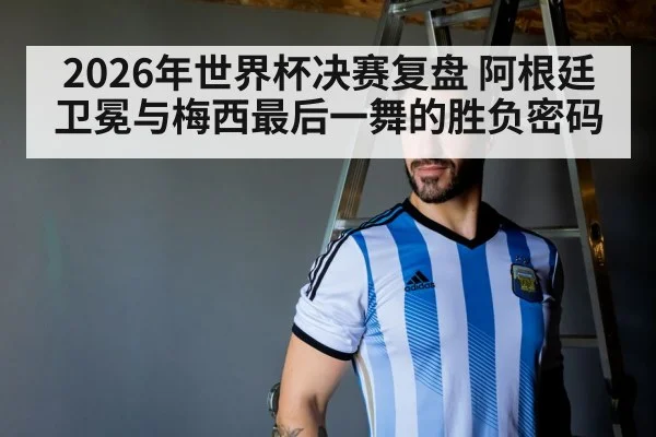 2026年世界杯决赛复盘 阿根廷卫冕与梅西最后一舞的胜负密码